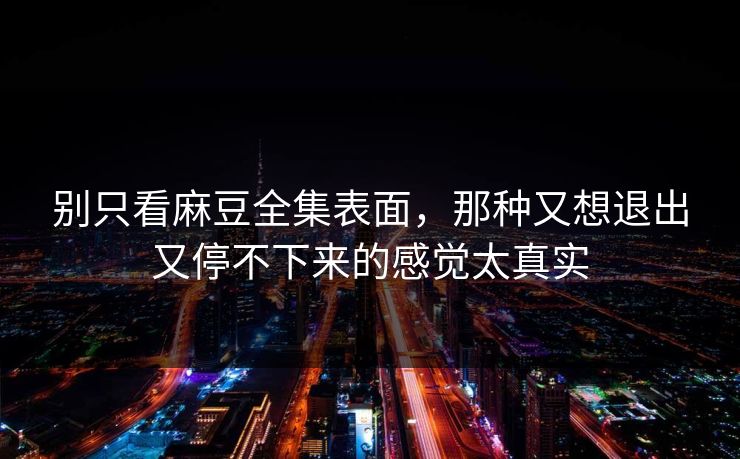 别只看麻豆全集表面，那种又想退出又停不下来的感觉太真实