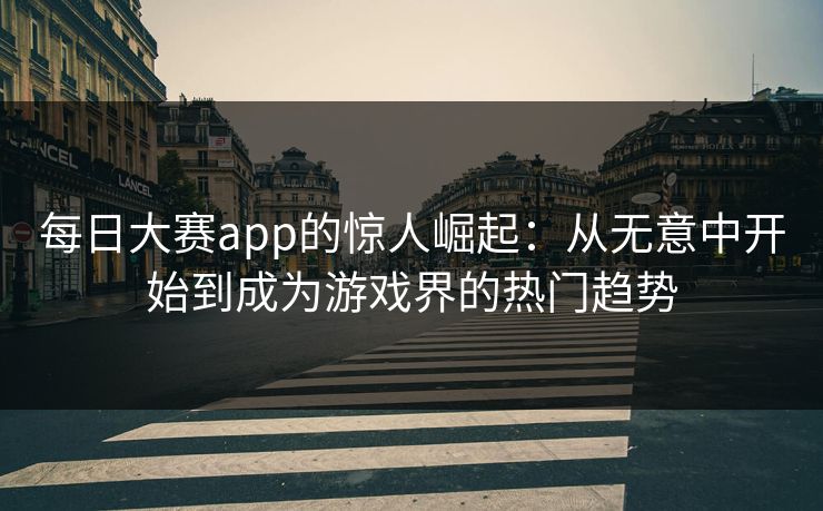 每日大赛app的惊人崛起：从无意中开始到成为游戏界的热门趋势