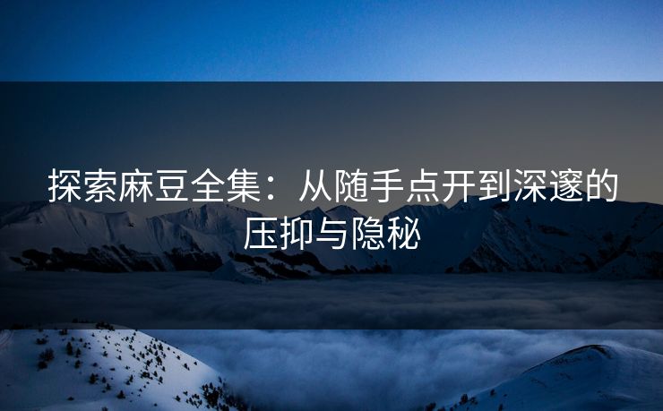 探索麻豆全集：从随手点开到深邃的压抑与隐秘