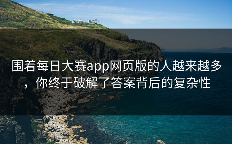 围着每日大赛app网页版的人越来越多，你终于破解了答案背后的复杂性