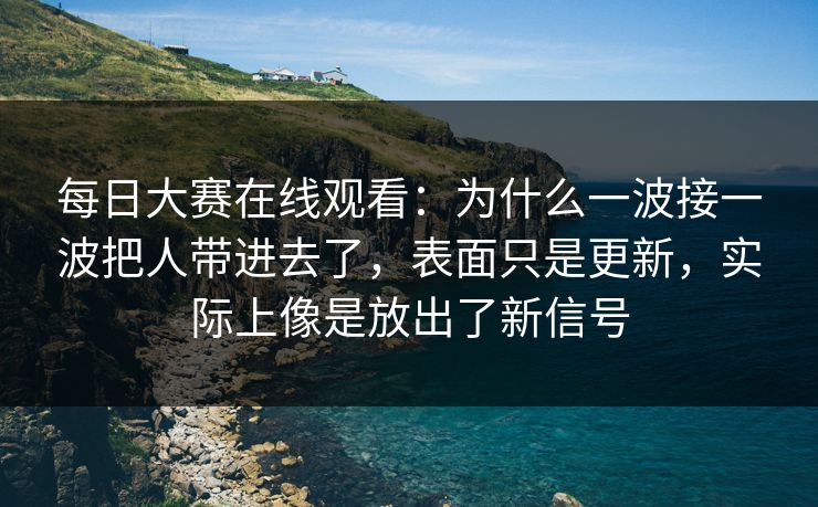 每日大赛在线观看：为什么一波接一波把人带进去了，表面只是更新，实际上像是放出了新信号