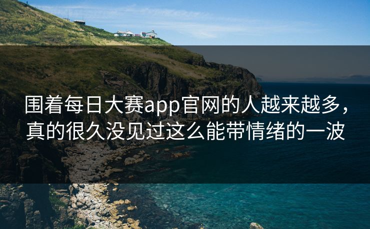 围着每日大赛app官网的人越来越多，真的很久没见过这么能带情绪的一波