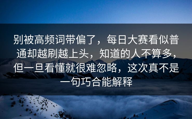 别被高频词带偏了，每日大赛看似普通却越刷越上头，知道的人不算多，但一旦看懂就很难忽略，这次真不是一句巧合能解释