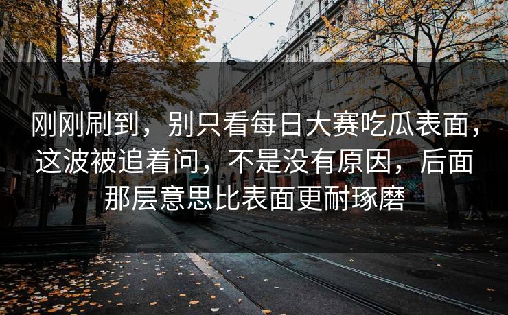 刚刚刷到，别只看每日大赛吃瓜表面，这波被追着问，不是没有原因，后面那层意思比表面更耐琢磨