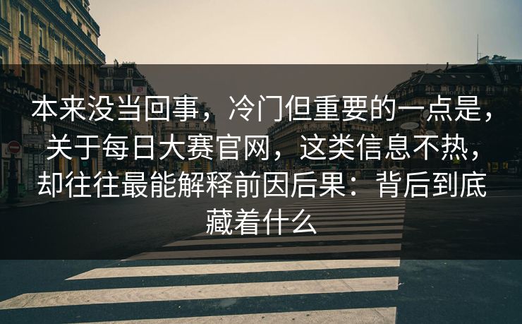 本来没当回事，冷门但重要的一点是，关于每日大赛官网，这类信息不热，却往往最能解释前因后果：背后到底藏着什么