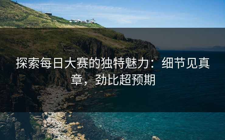 探索每日大赛的独特魅力：细节见真章，劲比超预期