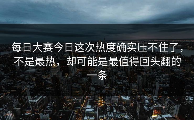 每日大赛今日这次热度确实压不住了，不是最热，却可能是最值得回头翻的一条