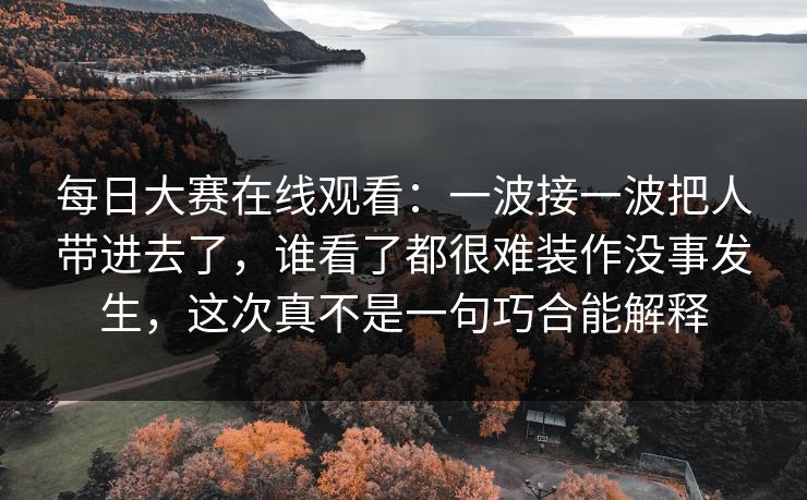 每日大赛在线观看：一波接一波把人带进去了，谁看了都很难装作没事发生，这次真不是一句巧合能解释