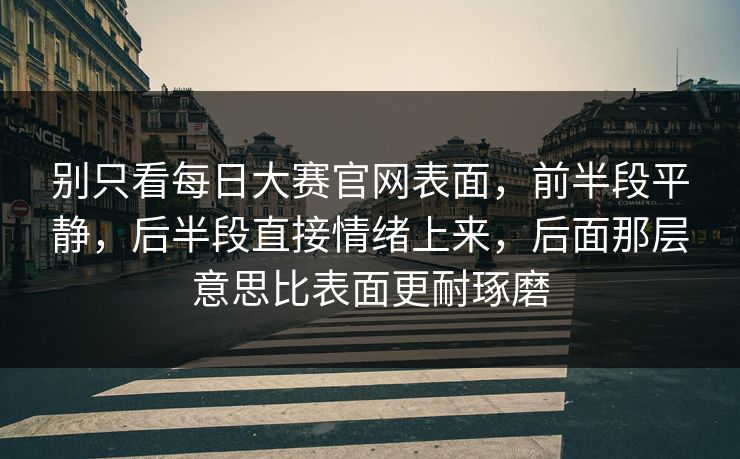 别只看每日大赛官网表面，前半段平静，后半段直接情绪上来，后面那层意思比表面更耐琢磨