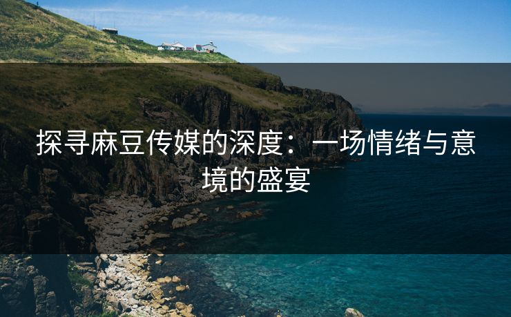 探寻麻豆传媒的深度：一场情绪与意境的盛宴