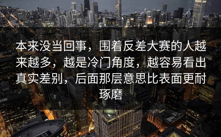 本来没当回事,围着反差大赛的人越来越多,越是冷门角度,越容易看出真实差别,后面那层意思比表面更耐琢磨 本来没当回事,围着反差大赛的人越来越多,越是冷门角度,越容易看出真实差别,后面那层意思比表面更耐琢磨