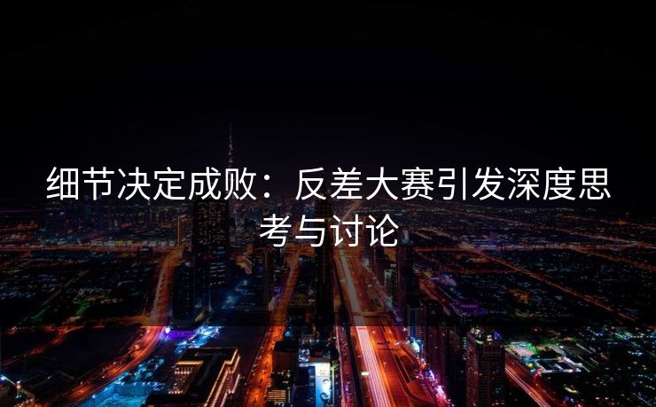 细节决定成败：反差大赛引发深度思考与讨论
