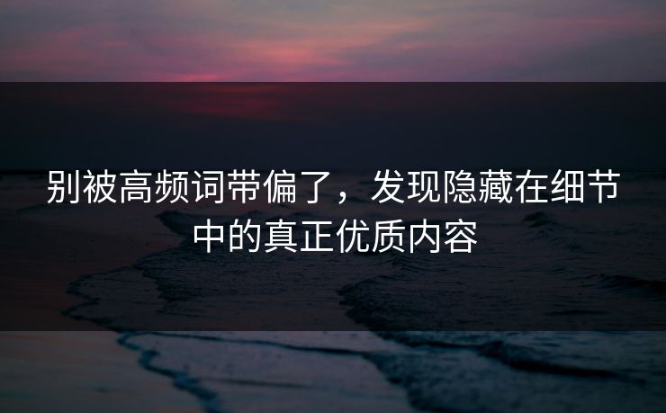 别被高频词带偏了，发现隐藏在细节中的真正优质内容