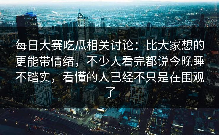 每日大赛吃瓜相关讨论：比大家想的更能带情绪，不少人看完都说今晚睡不踏实，看懂的人已经不只是在围观了