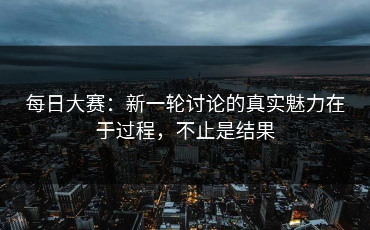 每日大赛：新一轮讨论的真实魅力在于过程，不止是结果