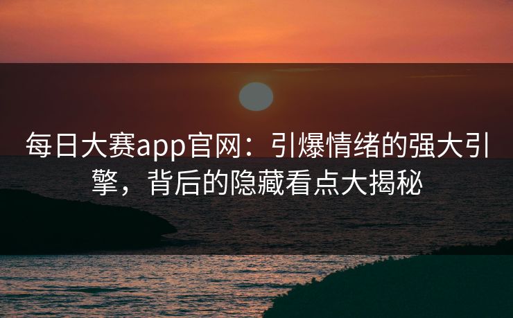 每日大赛app官网：引爆情绪的强大引擎，背后的隐藏看点大揭秘