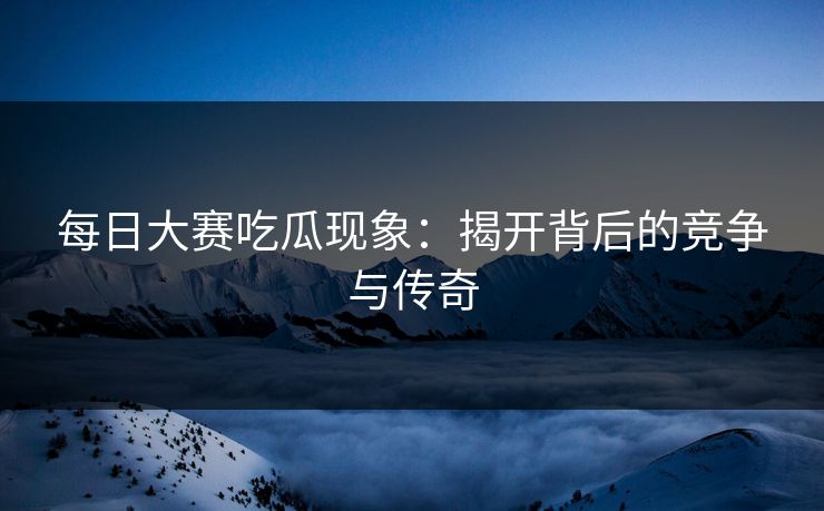 每日大赛吃瓜现象：揭开背后的竞争与传奇