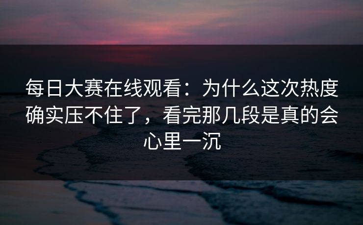 每日大赛在线观看：为什么这次热度确实压不住了，看完那几段是真的会心里一沉