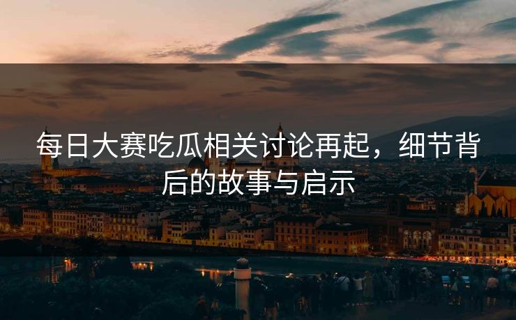 每日大赛吃瓜相关讨论再起，细节背后的故事与启示