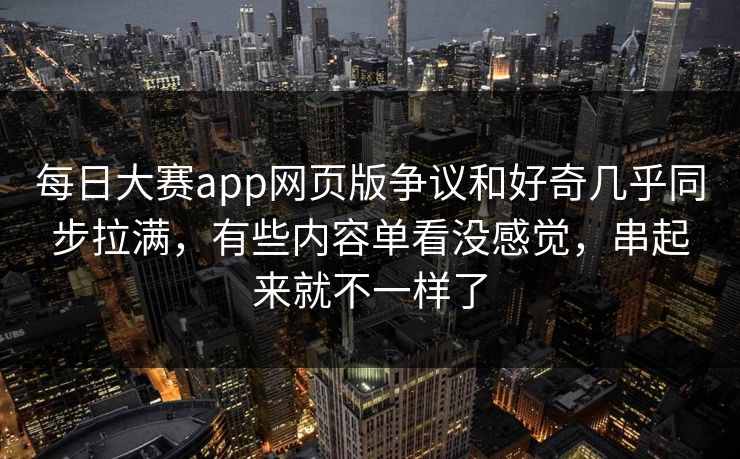 每日大赛app网页版争议和好奇几乎同步拉满，有些内容单看没感觉，串起来就不一样了