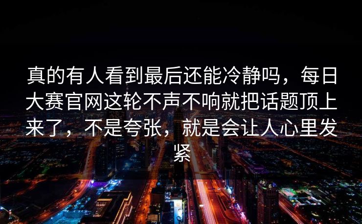 真的有人看到最后还能冷静吗，每日大赛官网这轮不声不响就把话题顶上来了，不是夸张，就是会让人心里发紧
