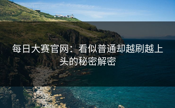 每日大赛官网：看似普通却越刷越上头的秘密解密