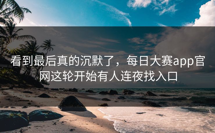 看到最后真的沉默了，每日大赛app官网这轮开始有人连夜找入口