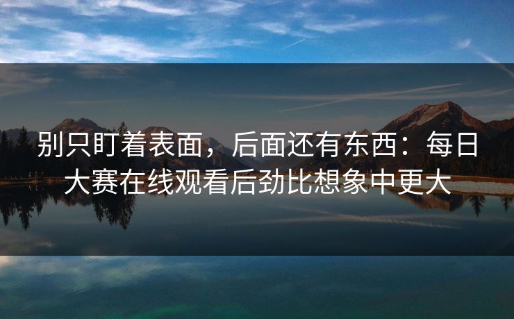 别只盯着表面，后面还有东西：每日大赛在线观看后劲比想象中更大