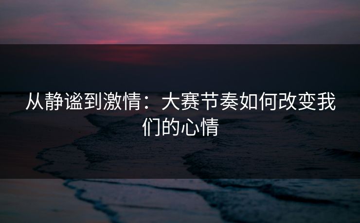 从静谧到激情：大赛节奏如何改变我们的心情