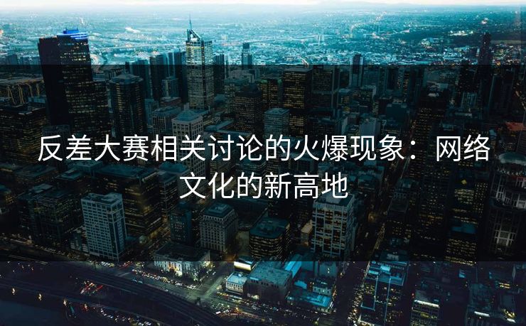 反差大赛相关讨论的火爆现象：网络文化的新高地