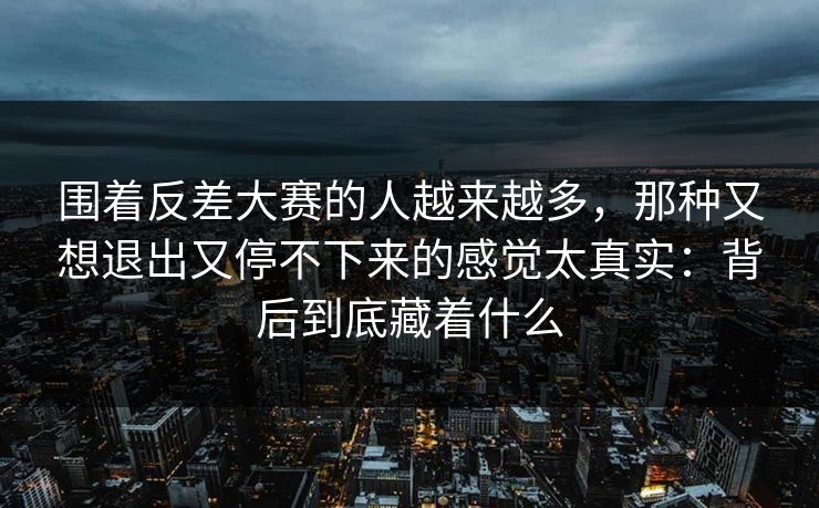 围着反差大赛的人越来越多,那种又想退出又停不下来的感觉太真实:背后到底藏着什么 围着反差大赛的人越来越多,那种又想退出又停不下来的感觉太真实:背后到底藏着什么