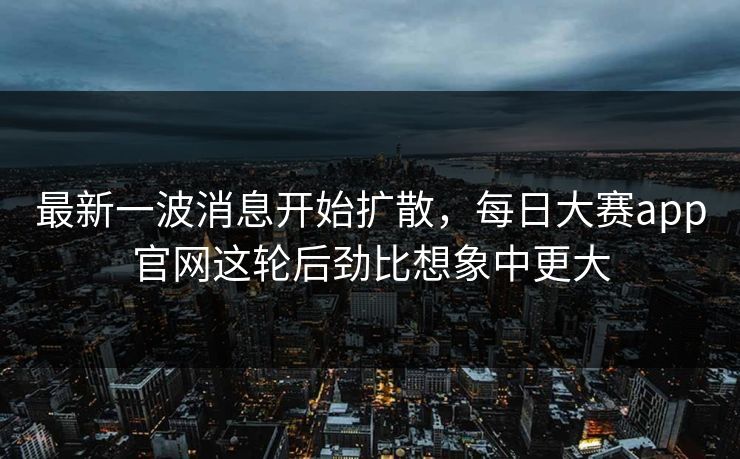最新一波消息开始扩散，每日大赛app官网这轮后劲比想象中更大