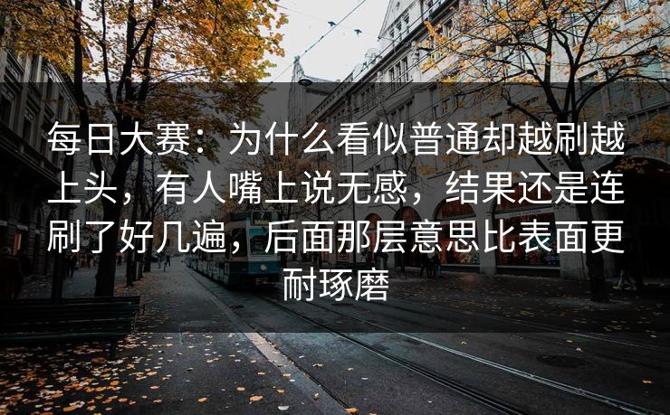 每日大赛:为什么看似普通却越刷越上头,有人嘴上说无感,结果还是连刷了好几遍,后面那层意思比表面更耐琢磨 每日大赛:为什么看似普通却越刷越上头,有人嘴上说无感,结果还是连刷了好几遍,后面那层意思比表面更耐琢磨