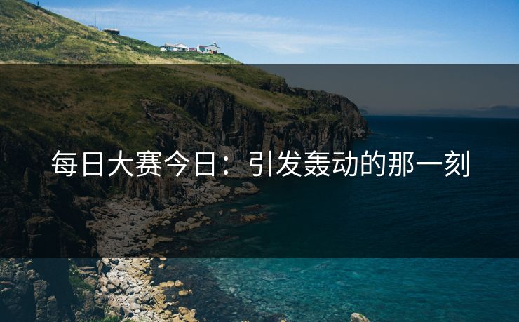 每日大赛今日：引发轰动的那一刻