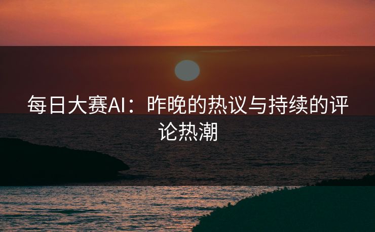 每日大赛AI：昨晚的热议与持续的评论热潮
