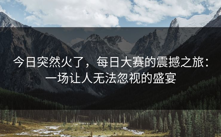 今日突然火了，每日大赛的震撼之旅：一场让人无法忽视的盛宴